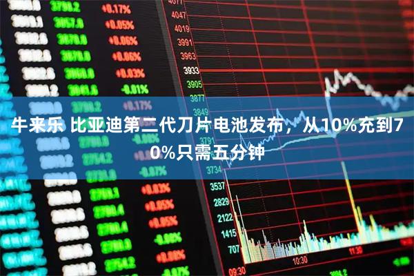 牛来乐 比亚迪第二代刀片电池发布，从10%充到70%只需五分钟
