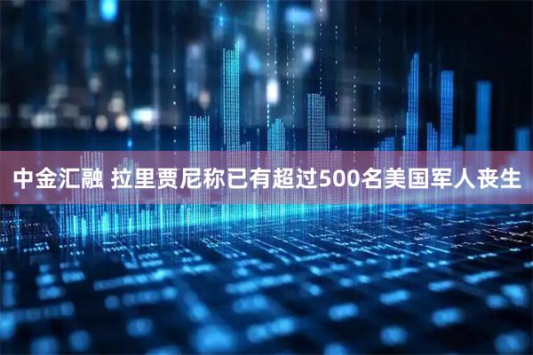 中金汇融 拉里贾尼称已有超过500名美国军人丧生