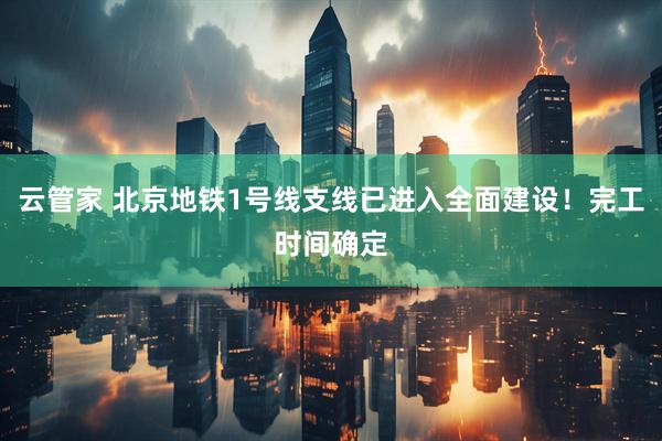 云管家 北京地铁1号线支线已进入全面建设！完工时间确定