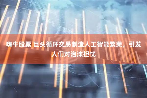 嗨牛股票 巨头循环交易制造人工智能繁荣，引发人们对泡沫担忧