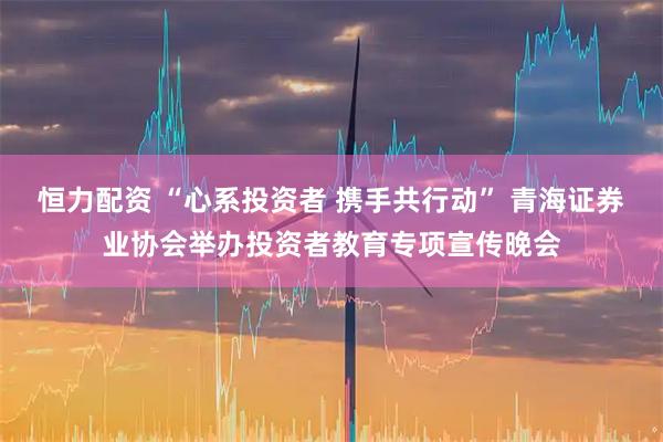 恒力配资 “心系投资者 携手共行动” 青海证券业协会举办投资者教育专项宣传晚会