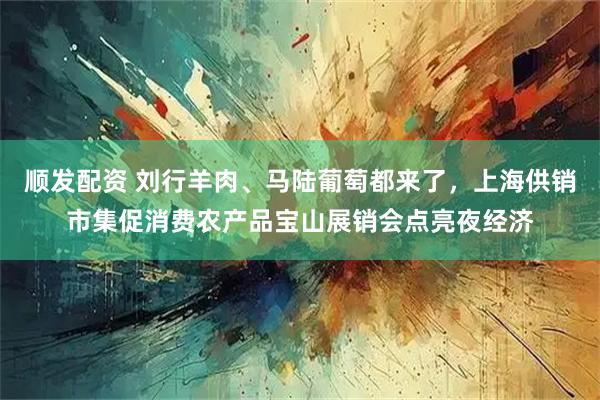 顺发配资 刘行羊肉、马陆葡萄都来了，上海供销市集促消费农产品宝山展销会点亮夜经济