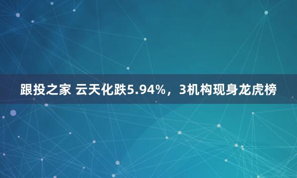 跟投之家 云天化跌5.94%，3机构现身龙虎榜