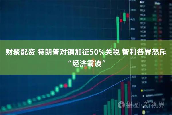 财聚配资 特朗普对铜加征50%关税 智利各界怒斥“经济霸凌”