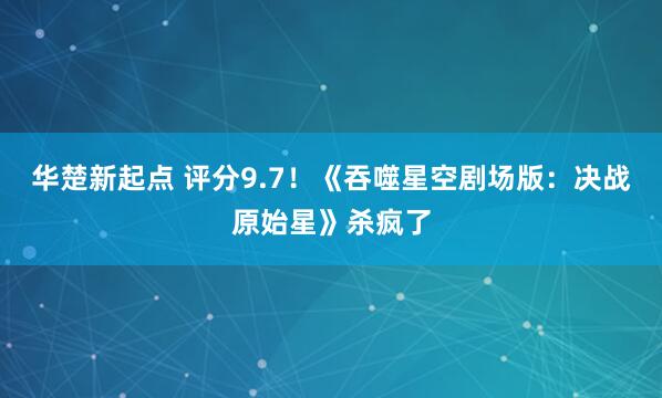 华楚新起点 评分9.7！《吞噬星空剧场版：决战原始星》杀疯了