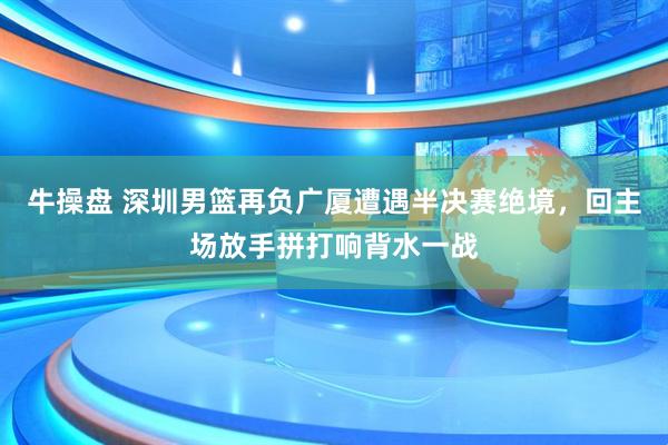 牛操盘 深圳男篮再负广厦遭遇半决赛绝境，回主场放手拼打响背水一战