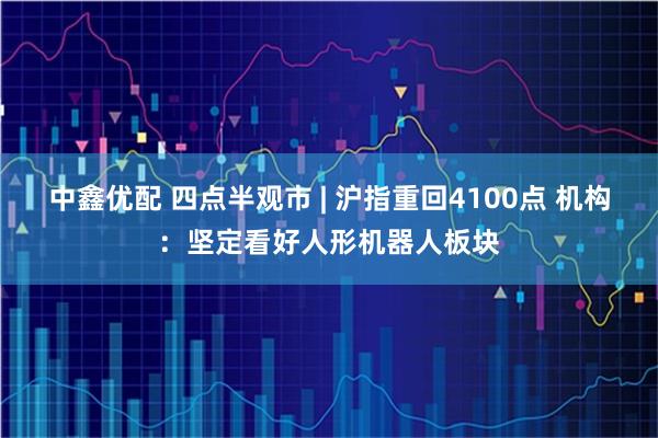 中鑫优配 四点半观市 | 沪指重回4100点 机构：坚定看好人形机器人板块