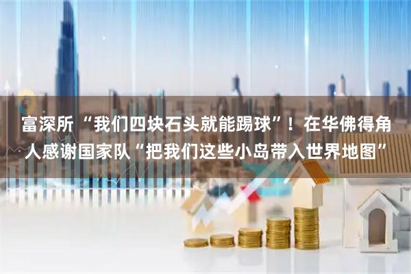 富深所 “我们四块石头就能踢球”！在华佛得角人感谢国家队“把我们这些小岛带入世界地图”