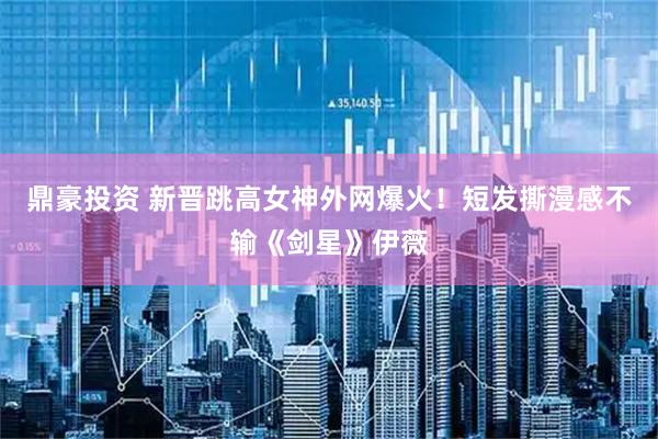 鼎豪投资 新晋跳高女神外网爆火！短发撕漫感不输《剑星》伊薇