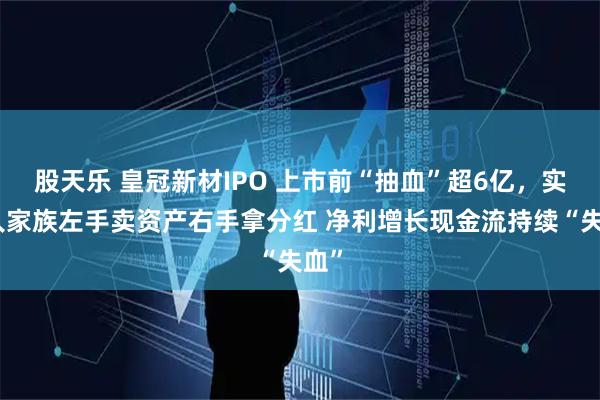 股天乐 皇冠新材IPO 上市前“抽血”超6亿，实控人家族左手卖资产右手拿分红 净利增长现金流持续“失血”